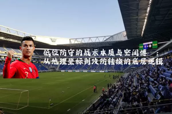 低位防守的战术本质与空间博弈：从地理坐标到攻防转换的底层逻辑