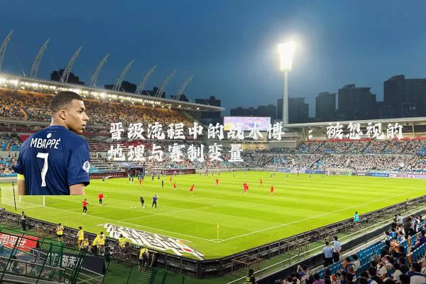 晋级流程中的战术博弈：被忽视的地理与赛制变量