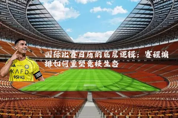 国际比赛日历的底层逻辑:赛程编排如何重塑竞技生态