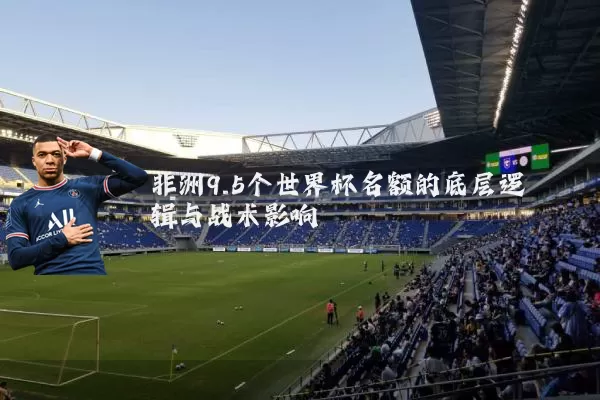非洲9.5个世界杯名额的底层逻辑与战术影响